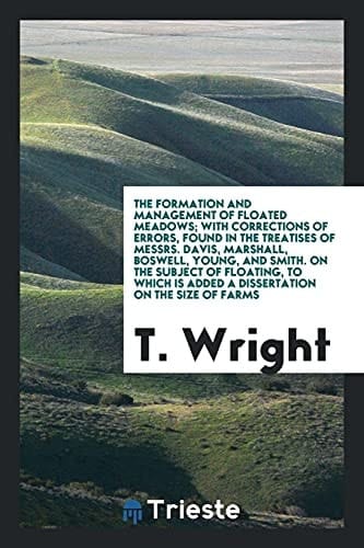 The Formation and Management of Floated Meadows; With Corrections of Errors, Found in the Treatises of Messrs. Davis, Marshall, Boswell, Young, and Smith. on the Subject of Floating, to Which Is Added a Dissertation on the Size of Farms