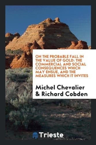 On the Probable Fall in the Value of Gold The Commercial and Social Consequences Which May Ensue, and the Measures Which It Invites