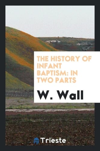 The History of Infant Baptism In Two Parts: The First, Being an Impartial Collection of All Passages in the Writers of the Four First Centuries, as Make for Or Against It: The Second, Containing Several Things to Illustrate the Said History: To Which Is Added, a Defence of the History
