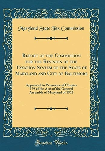 Report of the Commission for the Revision of the Taxation System of the State of Maryland and City of Baltimore Appointed in Pursuance of Chapter 779 of the Acts of the General Assembly of Maryland of 1912 (Classic Reprint)