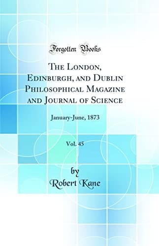 The London, Edinburgh, and Dublin Philosophical Magazine and Journal of Science, Vol. 45 January-June, 1873 (Classic Reprint)