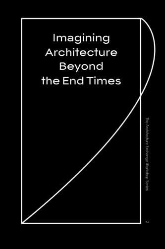 Imagining Architecture Beyond the End Times The Architecture Exchange Workshop Series, No. 2