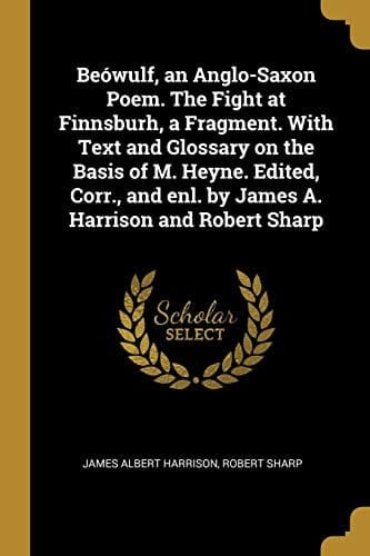 Beówulf, an Anglo-Saxon Poem. The Fight at Finnsburh, a Fragment. With Text and Glossary on the Basis of M. Heyne. Edited, Corr., and Enl. by James A. Harrison and Robert Sharp