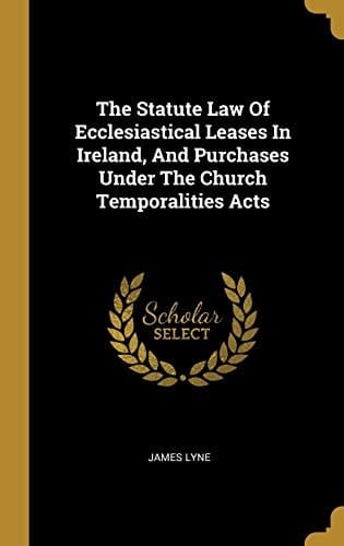 The Statute Law Of Ecclesiastical Leases In Ireland, And Purchases Under The Church Temporalities Acts