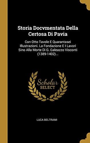Storia Docvmentata Della Certosa Di Pavia Con Otto Tavole E Quarantasei Illustrazioni. La Fondazione E I Lavori Sino Alla Morte Di G. Galeazzo Visconti (1389-1402)...