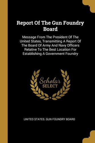 Report Of The Gun Foundry Board Message From The President Of The United States, Transmitting A Report Of The Board Of Army And Navy Officers Relative To The Best Location For Establishing A Government Foundry