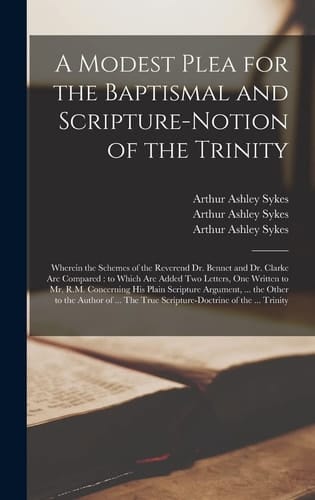 A Modest Plea for the Baptismal and Scripture-notion of the Trinity Wherein the Schemes of the Reverend Dr. Bennet and Dr. Clarke Are Compared: to Which Are Added Two Letters, One Written to Mr. R.M. Concerning His Plain Scripture Argument, ... The...