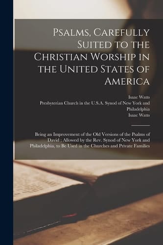 Psalms, Carefully Suited to the Christian Worship in the United States of America Being an Improvement of the Old Versions of the Psalms of David; Allowed by the Rev. Synod of New York and Philadelphia, to Be Used in the Churches and Private Families