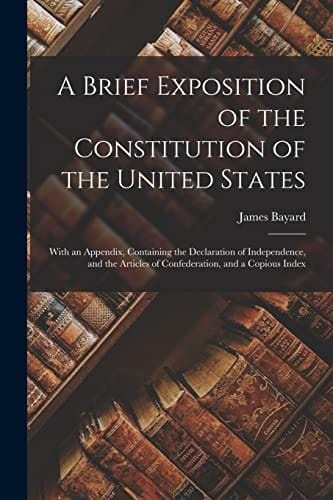 A Brief Exposition of the Constitution of the United States With an Appendix, Containing the Declaration of Independence, and the Articles of Confederation, and a Copious Index