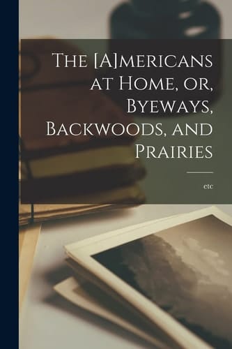 The [A]mericans at Home, Or, Byeways, Backwoods, and Prairies [microform]