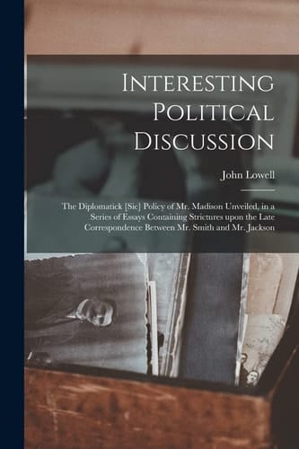 Interesting Political Discussion [microform]: the Diplomatick [sic] Policy of Mr. Madison Unveiled, in a Series of Essays Containing Strictures Upon T