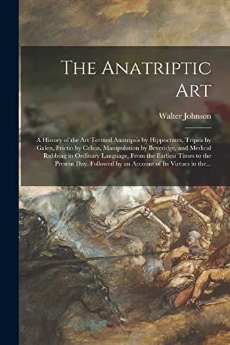 The Anatriptic Art; a History of the Art Termed Anatripsis by Hippocrates, Tripsis by Galen, Frictio by Celsus, Manipulation by Beveridge, and Medical Rubbing in Ordinary Language, From the Earliest Times to the Present Day. Followed by an Account Of...