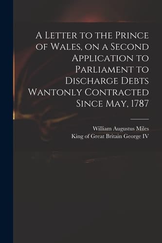 A Letter to the Prince of Wales, on a Second Application to Parliament to Discharge Debts Wantonly Contracted Since May, 1787
