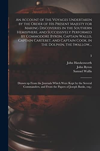An Account of the Voyages Undertaken by the Order of His Present Majesty for Making Discoveries in the Southern Hemisphere, and Successively Performed by Commodore Byron, Captain Wallis, Captain Carteret, and Captain Cook, in the Dolphin, the Swallow, ...;
