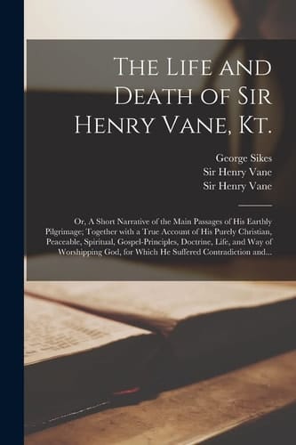 The Life and Death of Sir Henry Vane, Kt. Or, A Short Narrative of the Main Passages of His Earthly Pilgrimage; Together With a True Account of His Purely Christian, Peaceable, Spiritual, Gospel-principles, Doctrine, Life, and Way of Worshipping God, ...