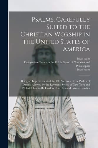Psalms, Carefully Suited to the Christian Worship in the United States of America Being an Improvement of the Old Versions of the Psalms of David; Allowed by the Reverend Synod of New-York and Philadelphia, to Be Used in Churches and Private Families