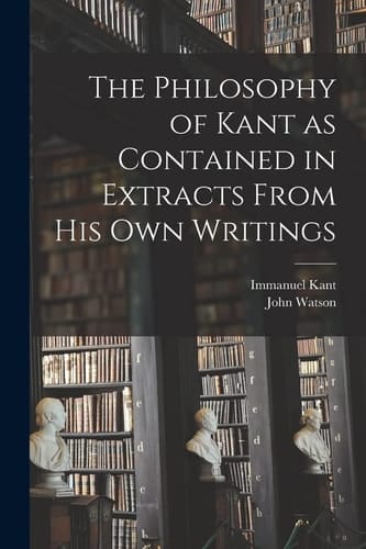 The Philosophy of Kant as Contained in Extracts From His Own Writings [microform]