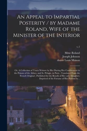 An Appeal to Impartial Posterity / by Madame Roland, Wife of the Minister of the Interior; Or, A Collection of Tracts Written by Her During Her Confinement in the Prisons of the Abbey, and St. Pélagie, in Paris; Translated From the French Original;...; V.1