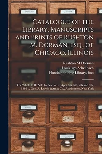 Catalogue of the Library, Manuscripts and Prints of Rushton M. Dorman, Esq. , of Chicago, Illinois The Whole to Be Sold by Auction ... April 5th, 6th, 7th and 8th, 1886 ... Geo. A. Leavitt & Co. , Auctioneers, New York