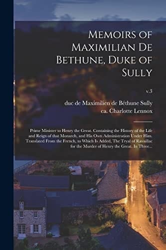 Memoirs of Maximilian De Bethune, Duke of Sully Prime Minister to Henry the Great. Containing the History of the Life and Reign of That Monarch, and His Own Administration Under Him. Translated From the French, to Which is Added, The Tryal Of...; V.3