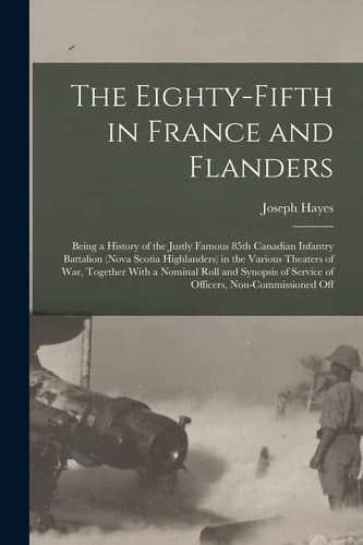The Eighty-Fifth in France and Flanders; Being a History of the Justly Famous 85th Canadian Infantry Battalion (Nova Scotia Highlanders) in the Various Theaters of War, Together with a Nominal Roll and Synopsis of Service of Officers, Non-commissioned Off