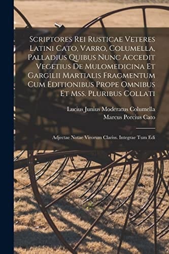Scriptores Rei Rusticae Veteres Latini Cato, Varro, Columella, Palladius Quibus Nunc Accedit Vegetius De Mulomedicina Et Gargilii Martialis Fragmentum Cum Editionibus Prope Omnibus Et Mss. Pluribus Collati Adjectae Notae Virorum Clariss. Integrae Tum Edi