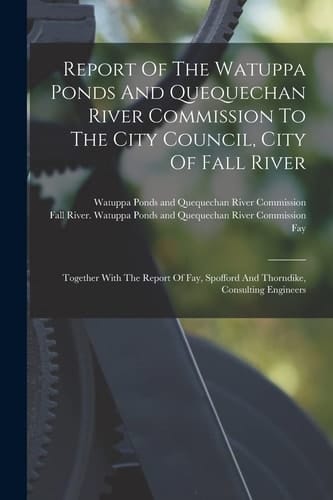 Report Of The Watuppa Ponds And Quequechan River Commission To The City Council, City Of Fall River Together With The Report Of Fay, Spofford And Thorndike, Consulting Engineers
