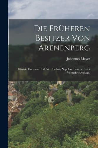 Die Früheren Besitzer Von Arenenberg Königin Hortense und Prinz Ludwig Napoleon. Zweite, Stark Vermehrte Auflage