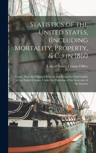 Statistics of the United States, (Including Mortality, Property, & C., ) in 1860 Comp. From the Original Returns and Being the Final Exhibit of the Eighth Census, Under the Direction of the Secretary of the Interior