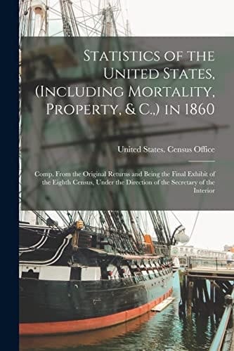 Statistics of the United States, (Including Mortality, Property, & C. , ) In 1860 Comp. from the Original Returns and Being the Final Exhibit of the Eighth Census, Under the Direction of the Secretary of the Interior