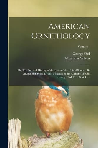 American Ornithology; Or, The Natural History of the Birds of the United States... By ALexander Wilson. With a Sketch of the Author's Life, by George Ord, F. L. S. & C. ..; Volume 1