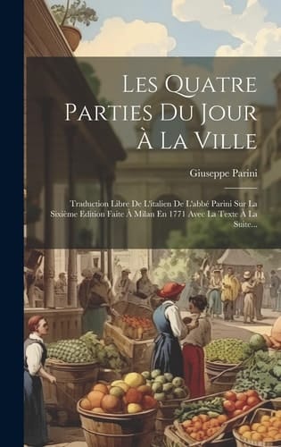 Les Quatre Parties Du Jour À La Ville Traduction Libre De L'italien De L'abbé Parini Sur La Sixième Edition Faite À Milan En 1771 Avec La Texte À La Suite...