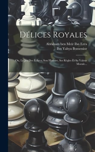 Délices Royales Ou, Le Jeu Des Échecs, Son Histoire, Ses Règles Et Sa Valeur Morale...