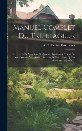 Manuel Complet Du Treillageur Et Du Menuisier Des Jardins, Renfermant Toutes Les Connaissances Accessoires Utiles Aux Jardiniers Ainsi Qu'aux Amateurs De Jardins...