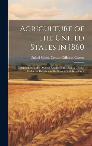 Agriculture of the United States in 1860 Compiled From the Original Returns of the Eighth Census, Under the Direction of the Secretary of the Interior