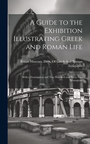 A Guide to the Exhibition Illustrating Greek and Roman Life With a Frontispiece and Two Hundred and Forty-Two Illustrations