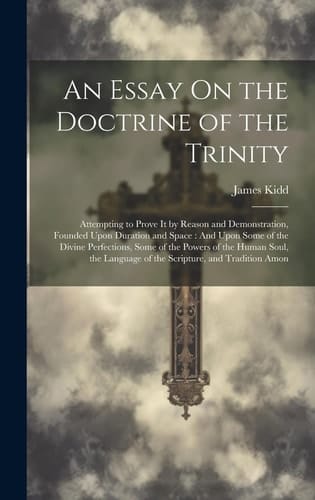 An Essay On the Doctrine of the Trinity Attempting to Prove It by Reason and Demonstration, Founded Upon Duration and Space: And Upon Some of the Divine Perfections, Some of the Powers of the Human Soul, the Language of the Scripture, and Tradition Amon