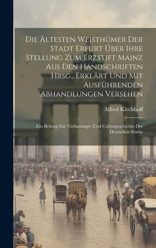 Die Ältesten Weisthümer Der Stadt Erfurt Über Ihre Stellung Zum Erzstift Mainz Aus Den Handschriften Hrsg., Erklärt Und Mit Ausführenden Abhandlungen Versehen Ein Beitrag Zur Verfassungs- Und Culturgeschichte Der Deutschen Städte