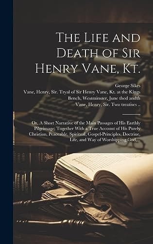 The Life and Death of Sir Henry Vane, Kt. Or, A Short Narrative of the Main Passages of His Earthly Pilgrimage; Together With a True Account of His Purely Christian, Peaceable, Spiritual, Gospel-principles, Doctrine, Life, and Way of Worshipping God, ...
