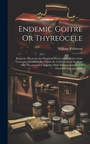 Endemic Goitre Or Thyreocele Being the Thesis for the Degree of Doctor of Medicine of the University of Durham for Which the Gold Medal of the Year 1884 Was Awarded Together With Subsequently-Added Footnotes and Appendix