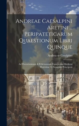 Andreae Caesalpini Aretini ... Peripateticarum Quaestionum Libri Quinque Ad Potentissimum & Felicissimum Franciscum Medicen Florentiae Et Senarum Principem
