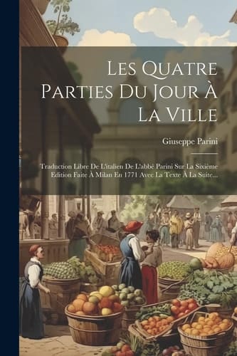Les Quatre Parties Du Jour À La Ville Traduction Libre De L'italien De L'abbé Parini Sur La Sixième Edition Faite À Milan En 1771 Avec La Texte À La Suite...