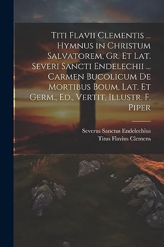 Titi Flavii Clementis ... Hymnus in Christum Salvatorem, Gr. Et Lat. Severi Sancti Endelechii ... Carmen Bucolicum De Mortibus Boum, Lat. Et Germ., Ed., Vertit, Illustr. F. Piper
