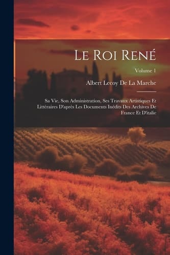 Le Roi René Sa Vie, Son Administration, Ses Travaux Artistiques Et Littéraires D'après Les Documents Inédits Des Archives De France Et D'italie; Volume 1