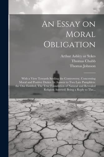 An Essay on Moral Obligation With a View Towards Settling the Controversy, Concerning Moral and Positive Duties. In Answer to Two Late Pamphlets: the One Entitled, The True Foundation of Natural and Revealed Religion Asserted; Being a Reply to The...