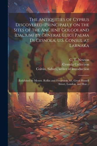 The Antiquities of Cyprus Discovered (principally on the Sites of the Ancient Golgoi and Idalium) by General Luigi Palma Di Cesnola, U.S. Consul at Larnaka (exhibited by Messrs. Rollin and Feuardent, 61, Great Russell Street, London, and Rue...
