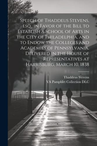 Speech of Thaddeus Stevens, Esq., in Favor of the Bill to Establish a School of Arts in the City of Philadelphia, and to Endow the Colleges and Academies of Pennsylvania. Delivered in the House of Representatives at Harrisburg, March 10, 1838