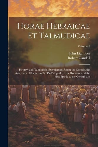 Horae Hebraicae Et Talmudicae Hebrew and Talmudical Exercitations Upon the Gospels, the Acts, Some Chapters of St. Paul's Epistle to the Romans, and the First Epistle to the Corinthians; Volume 1