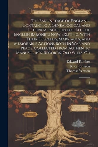 The Baronetage of England, Containing a Genealogical and Historical Account of All the English Baronets Now Existing, With Their Descents, Marriages, and Memorable Actions Both in War and Peace. Collected From Authentic Manuscripts, Records, Old Wills, Ou 2