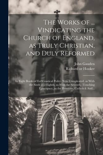 The Works of ... Vindicating the Church of England, as Truly Christian, and Duly Reformed: In Eight Books of Ecclesiastical Polity. Now Compleated, as